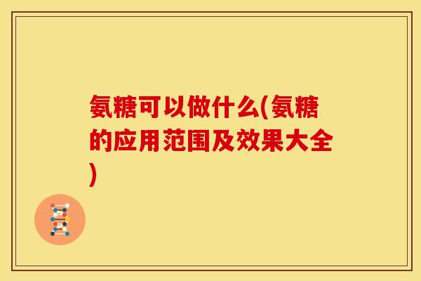 氨糖可以做什么(氨糖的应用范围及效果大全)