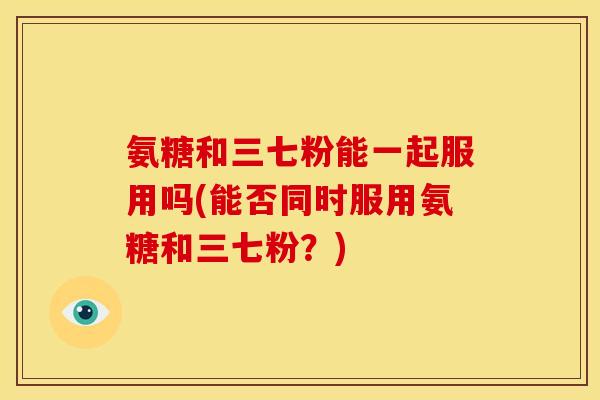 氨糖和三七粉能一起服用吗(能否同时服用氨糖和三七粉？)-第1张图片-关节骑士