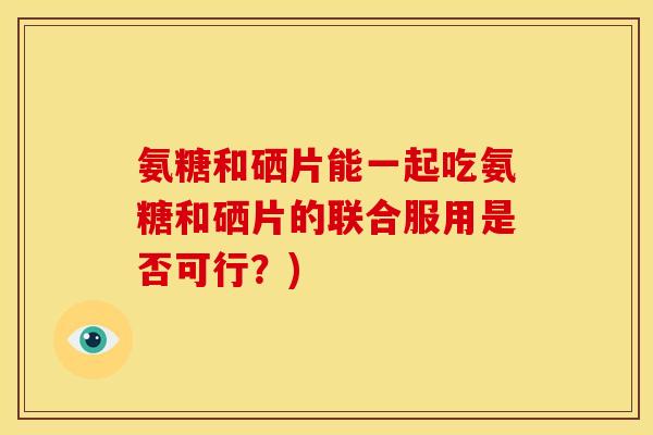 氨糖和硒片能一起吃氨糖和硒片的联合服用是否可行？)