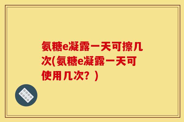 氨糖e凝露一天可擦几次(氨糖e凝露一天可使用几次？)