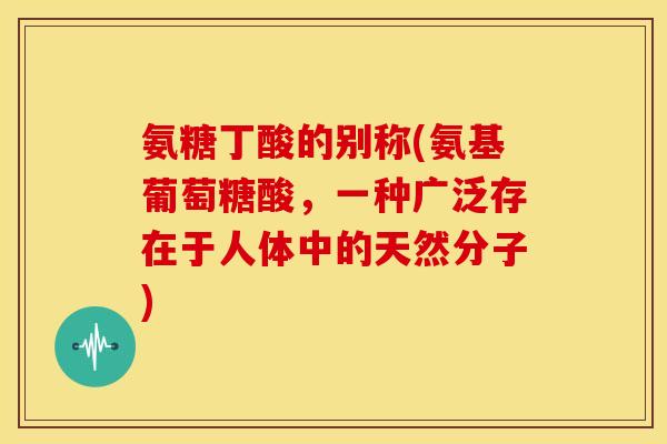 氨糖丁酸的别称(氨基葡萄糖酸，一种广泛存在于人体中的天然分子)