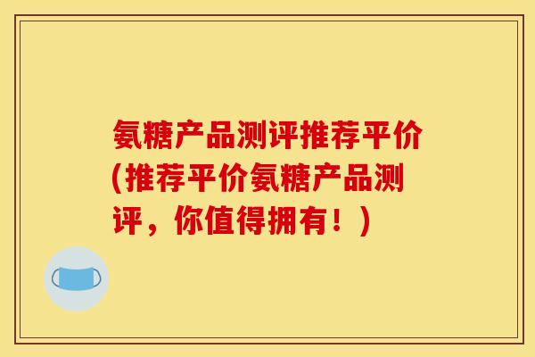 氨糖产品测评推荐平价(推荐平价氨糖产品测评，你值得拥有！)