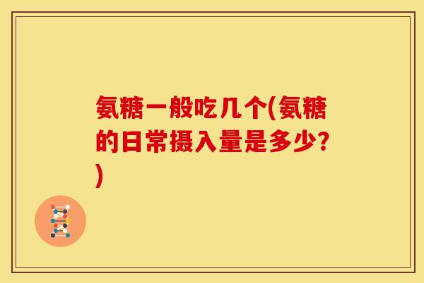 氨糖一般吃几个(氨糖的日常摄入量是多少？)