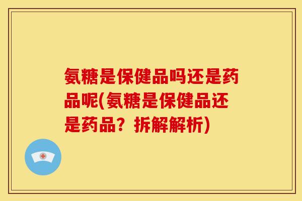 氨糖是保健品吗还是药品呢(氨糖是保健品还是药品？拆解解析)