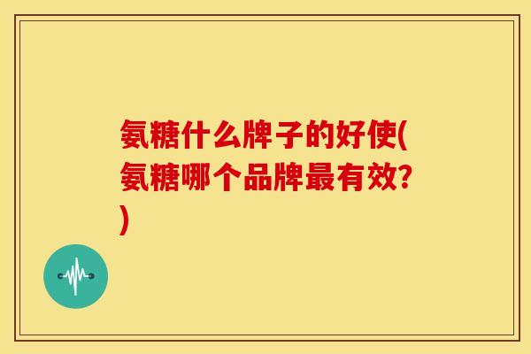 氨糖什么牌子的好使(氨糖哪个品牌最有效？)