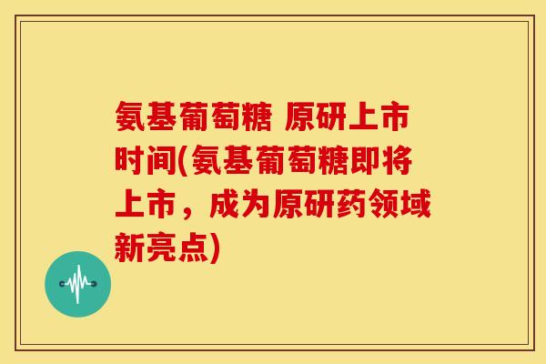 氨基葡萄糖 原研上市时间(氨基葡萄糖即将上市，成为原研药领域新亮点)