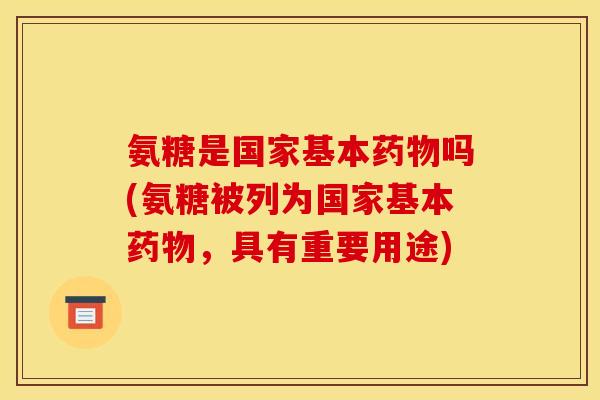 氨糖是国家基本药物吗(氨糖被列为国家基本药物，具有重要用途)