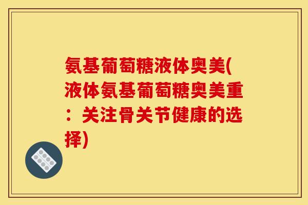 氨基葡萄糖液体奥美(液体氨基葡萄糖奥美重：关注骨关节健康的选择)