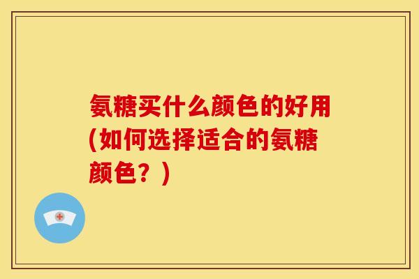氨糖买什么颜色的好用(如何选择适合的氨糖颜色？)