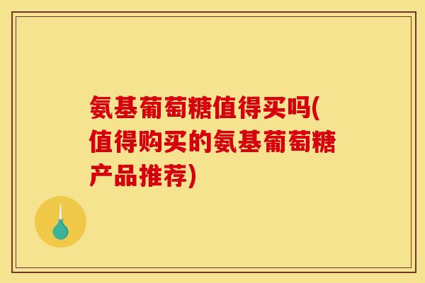 氨基葡萄糖值得买吗(值得购买的氨基葡萄糖产品推荐)