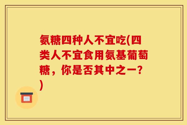 氨糖四种人不宜吃(四类人不宜食用氨基葡萄糖，你是否其中之一？)