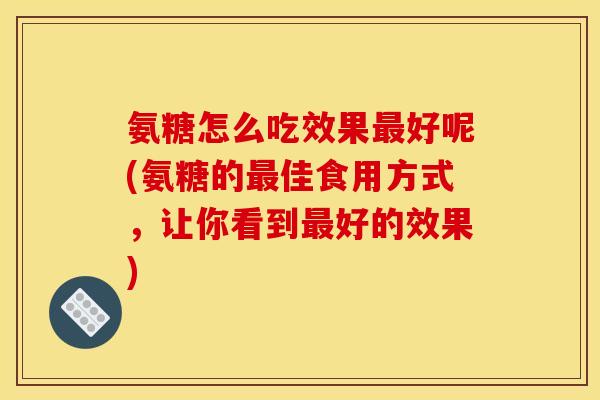氨糖怎么吃效果最好呢(氨糖的最佳食用方式，让你看到最好的效果)