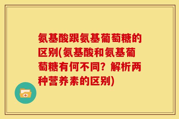 氨基酸跟氨基葡萄糖的区别(氨基酸和氨基葡萄糖有何不同？解析两种营养素的区别)