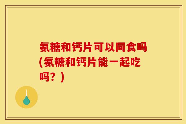 氨糖和钙片可以同食吗(氨糖和钙片能一起吃吗？)