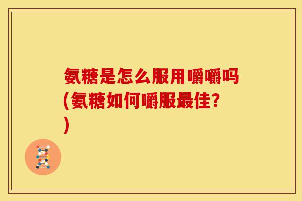 氨糖是怎么服用嚼嚼吗(氨糖如何嚼服最佳？)