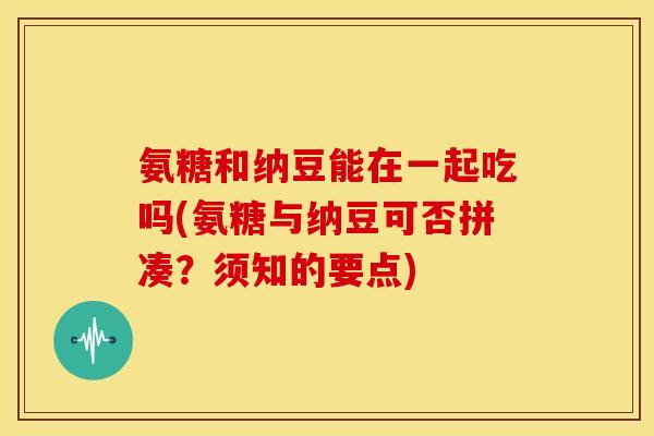 氨糖和纳豆能在一起吃吗(氨糖与纳豆可否拼凑？须知的要点)