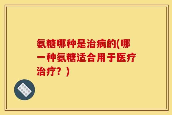 氨糖哪种是治病的(哪一种氨糖适合用于医疗治疗？)-第1张图片-关节骑士