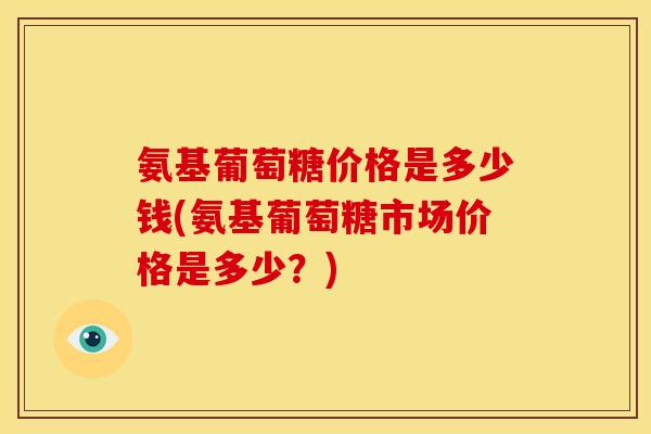 氨基葡萄糖价格是多少钱(氨基葡萄糖市场价格是多少？)-第1张图片-关节骑士