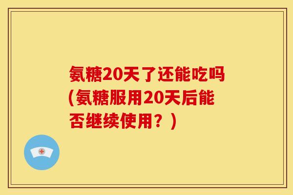 氨糖20天了还能吃吗(氨糖服用20天后能否继续使用?)-第1张图片-关节骑士 氨糖20天了还能吃吗(氨糖服用20天后能否继续使用?)-第1张图片-关节骑士