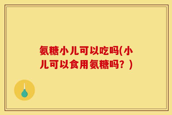 氨糖小儿可以吃吗(小儿可以食用氨糖吗?)-第1张图片-关节骑士 氨糖小儿可以吃吗(小儿可以食用氨糖吗?)-第1张图片-关节骑士