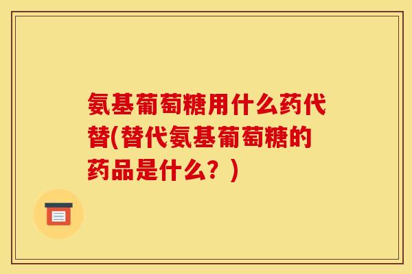 氨基葡萄糖用什么药代替(替代氨基葡萄糖的药品是什么？)