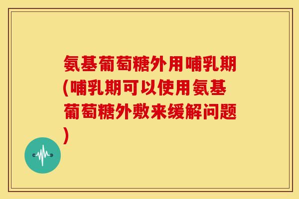 氨基葡萄糖外用哺乳期(哺乳期可以使用氨基葡萄糖外敷来缓解问题)