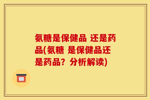 氨糖是保健品 还是药品(氨糖 是保健品还是药品？分析解读)