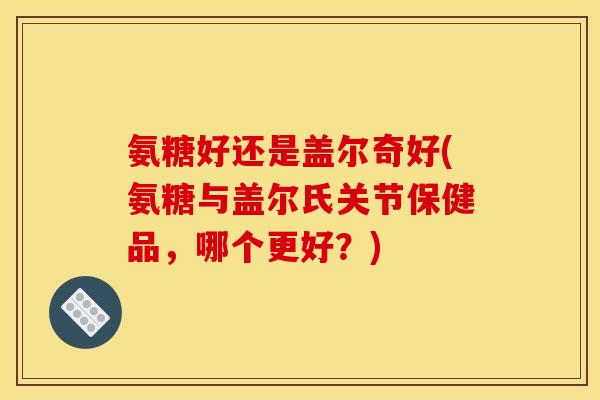 氨糖好还是盖尔奇好(氨糖与盖尔氏关节保健品，哪个更好？)