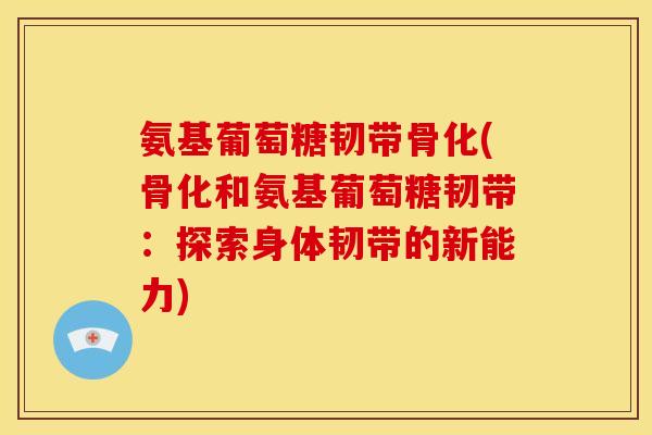 氨基葡萄糖韧带骨化(骨化和氨基葡萄糖韧带：探索身体韧带的新能力)