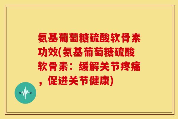 氨基葡萄糖硫酸软骨素功效(氨基葡萄糖硫酸软骨素：缓解关节疼痛，促进关节健康)