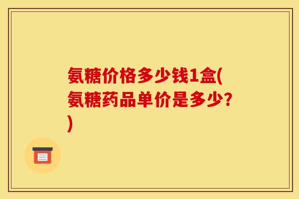 氨糖价格多少钱1盒(氨糖药品单价是多少？)