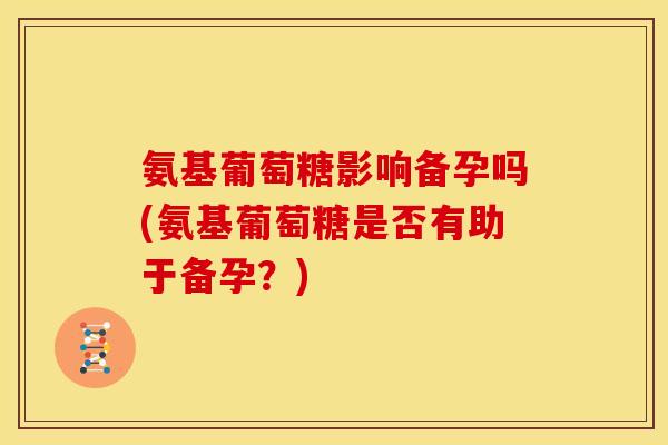 氨基葡萄糖影响备孕吗(氨基葡萄糖是否有助于备孕？)