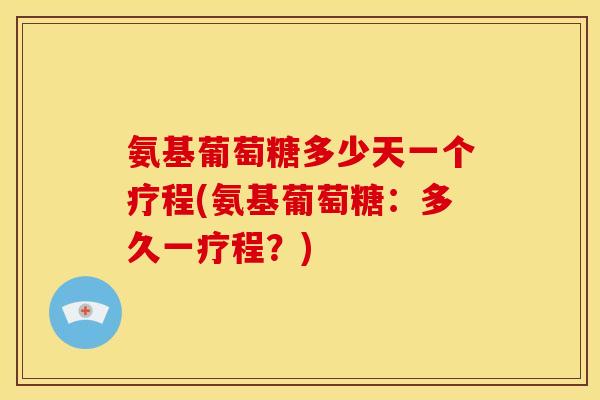 氨基葡萄糖多少天一个疗程(氨基葡萄糖：多久一疗程？)