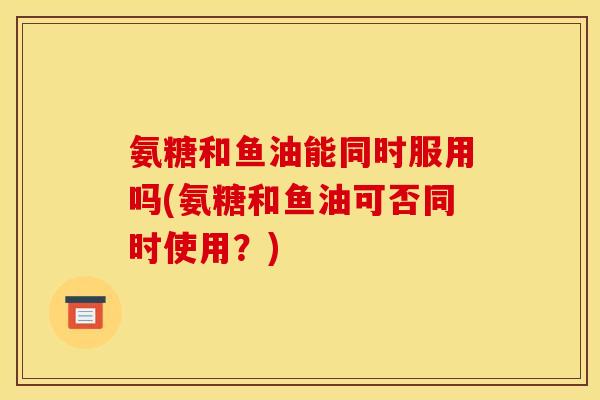 氨糖和鱼油能同时服用吗(氨糖和鱼油可否同时使用？)