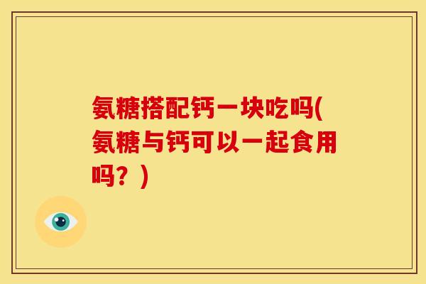 氨糖搭配钙一块吃吗(氨糖与钙可以一起食用吗？)