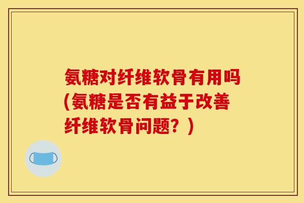 氨糖对纤维软骨有用吗(氨糖是否有益于改善纤维软骨问题？)