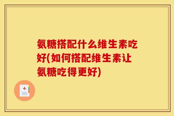 氨糖搭配什么维生素吃好(如何搭配维生素让氨糖吃得更好)