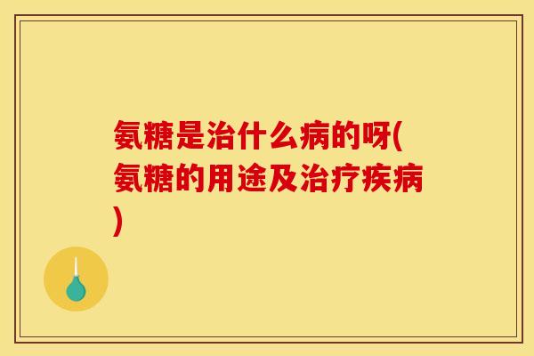 氨糖是治什么病的呀(氨糖的用途及治疗疾病)