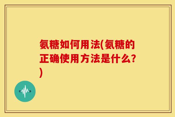 氨糖如何用法(氨糖的正确使用方法是什么？)-第1张图片-关节骑士