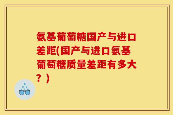 氨基葡萄糖国产与进口差距(国产与进口氨基葡萄糖质量差距有多大？)