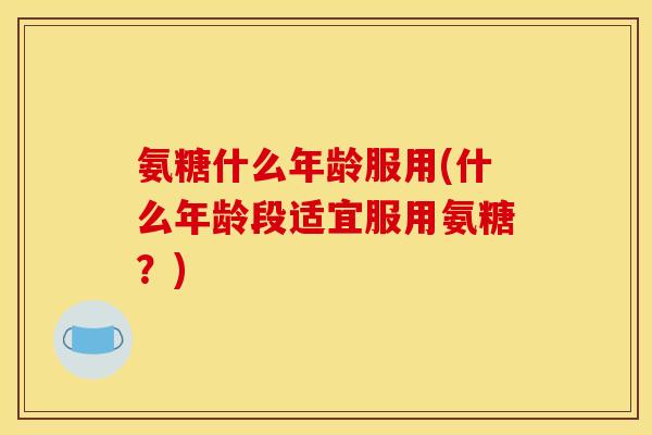 氨糖什么年龄服用(什么年龄段适宜服用氨糖？)