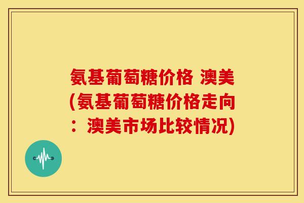 氨基葡萄糖价格 澳美(氨基葡萄糖价格走向：澳美市场比较情况)-第1张图片-关节骑士