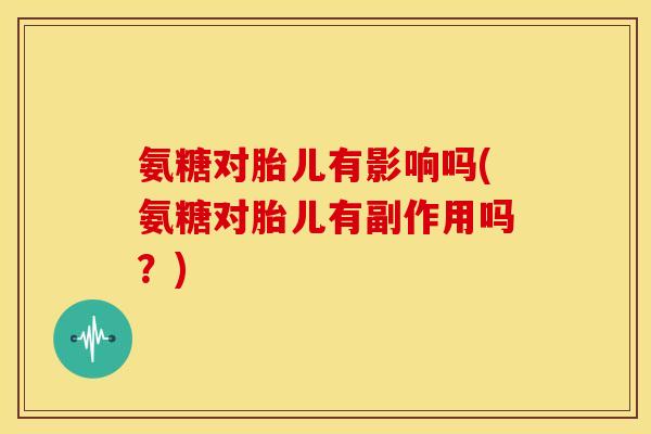 氨糖对胎儿有影响吗(氨糖对胎儿有副作用吗？)