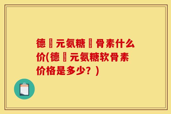 德蓇元氨糖軟骨素什么价(德蓇元氨糖软骨素价格是多少？)