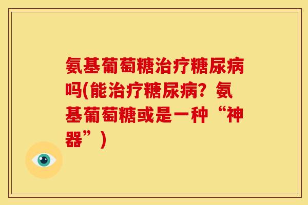 氨基葡萄糖治疗糖尿病吗(能治疗糖尿病？氨基葡萄糖或是一种“神器”)