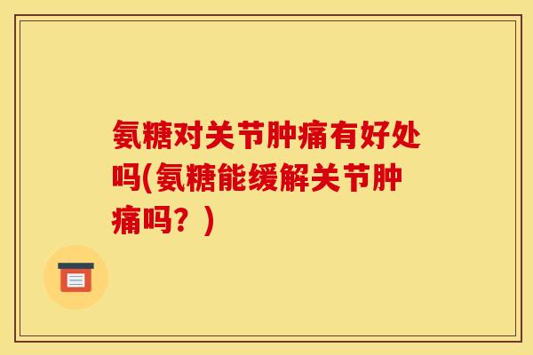 氨糖对关节肿痛有好处吗(氨糖能缓解关节肿痛吗？)