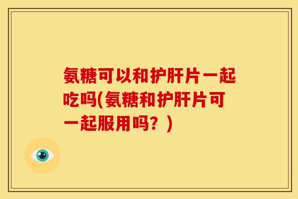 氨糖可以和护肝片一起吃吗(氨糖和护肝片可一起服用吗？)