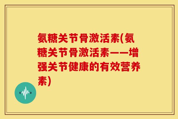 氨糖关节骨激活素(氨糖关节骨激活素——增强关节健康的有效营养素)-第1张图片-关节骑士