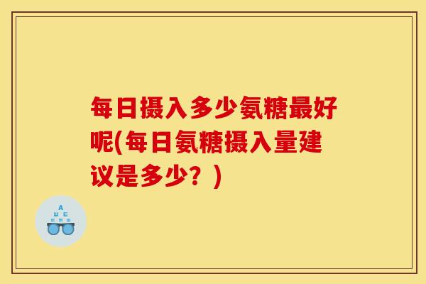 每日摄入多少氨糖最好呢(每日氨糖摄入量建议是多少？)