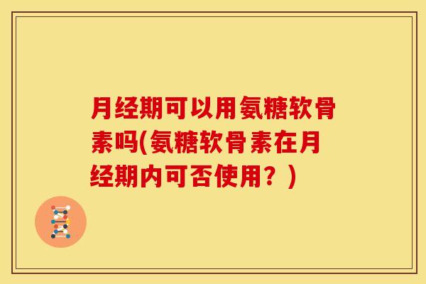 月经期可以用氨糖软骨素吗(氨糖软骨素在月经期内可否使用？)